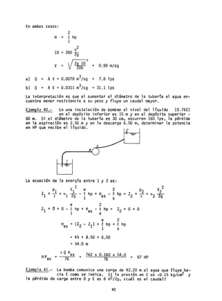 En ambos casos:
2
H = 1: hp
1
10
y2
= 200 2g
Y = V2g 10 I
200 = 0.99 m/sg
a} Q = A Y = 0.0078 m3/sg = 7.8lps
b) Q = AY= 0.0311 m3/sg = 31.1 lps
La interpretación es que al aumentar el diámetro de la tubería el agua en-
cuentra menor resistencia a su paso y fluye un caudal mayor.
Ejemplo 40.- En un'a instalación de bombeo el nivel del liquido (0.762)
en el depósito inferior es 15 my en el depósito superior -
60 m. Si el di'metro de la tubería es 30 cm, escurren 160 lps, la p@rdida
en la aspiración es 2.50 my en la descarga 6.50 m, determinar la potencia
en HP que recibe el líquido.
2
s
e
I
La ecuación de la energía entre 1 y 2 ,es:
V 2 e 2 2
PI 1 P2 V2
ZI +-+CL _ .. - 1: hp + H - t hp = Z2 + Y + CL
2 2gY 1 2g 1 es s
ZI + a + o -
Hes
e 2
1: hp + Hes - 1: hp = Z2 + O + O
1 s
e 2
= (Z2 - ZI) + 1: hp + 1: hp
1
= 45 + 2.50 + 6.50
= 54.0 m
s
y Q H
HPes = es = 762 x O.160 x 54.O - 87 HP
76 76 - ,
Ejemplo 41,- La bomba comunica una carga de 42.20 mal agua que fluye ha-
cia E como se indica. Si la presión en e es -0.15 kg/cm2 y
la pérdida de carga entre Dy E es 8 V2/2g, ¿cuál es el caudal?
82
 