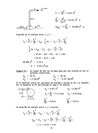 E ,..r:-·60m.
.-::::::::::::::~ ~
30 cm.
o
2
A = 1fl =0.071 m2
2 2
~g =~ = 10.121 Q2 m
2g A
30 cm.
B
V-24m. V
2
2
hPDE = 8 2g = 80.968 Q m
e
Ecuación de la energía entre C y E
P V 2
Z + í + E
E Y ~
E PE Pc
z; hp :: HCD - (lE - le) - (- - -)
o y y
=42.20 - (60'- 24) - (O + 1.50)
=42.20 - 36.0 - 1.50
80.968,Q2 = 4.70 m
3
Q = 0.241 m/sg
Ejemplo 42.- Un caudal de 220 lps de agua
guientes condiciones.
pasa por una turbina en las si-
De = 30 cm
Pe = 1.5 kg/cm
2
Os = 60 cm
Ps = -0.35 kg/cm2
Si el desnivel entre las secctones de entrada y salida es de 1 m,
nar la potencia en HP que entrega el agua a la turbina.
_--::-_-¿;....e~...... Ae =0.071 m2 As =0.283 m
2
Ve =-R- = 3.11 m/sg Vs =0.78 m/sg
. e
lOm
V 2
e= O 49 m~ .
V 2
s - 0.03 mzg. -
La ecuación de energfa entre e y s resulta:
V 2 V 2
Pe e Ps s
le + y + 29 - Hes = ls + y + 29
V 2 V 2
H = (Z _ l ) + (Pe _ ~) + ( e s )
'es e s y y 29 - 29
= 1.0 + 18.50 + 0.46
83
determ;-
 
