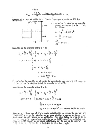 = 20 m
= yQ Hes = 1,000 x 0.220 x 20 = 58
76 76
Ejemplo 43.- Por el sifón de la figura fluye agua a razón de 100 lps.
2.40m.
1.20m.
31 -....,..-.,01"-- P. R
a) calcular la pérdida de energía
entre los puntos 1 y 3, si
O = 20 cm.
02 2
A= ~ = 0.031 m
V =*= 3.18 m/sg
V2 _
2g - 0.52 m
Ecuación de la energía entre 1 y 3:
2 2
PI VI 3 P3 V3
Zl + - + - - ¿ hp = Z + - + -
y 2g 1 3 y 2g
3 2
Zl + O + O - ¿ hp = O + O + ~g
1
3 V
2
¿ hp Z - 2a
1 1 9
= 1.20 - 0.52
=
O kg-m ~
.68 kg .o m.
ó) Calcular la preslon en el punto 2, suponiendo que entre 1 y 2 ocurren
los 2/3 de la pérdida total de energía en el sifón.
EGuación de la energía entre 1 y 2:
1.20 + O +
2
¿ hp =
1
O - t (0.68) =
2
P2 V2Z2 + - +-y 2g
3.60 + ~2 + 0.5Z
P2
- = ~ 3,37 m de ~gua
y
2
P2 = - 0.337 kg/cm ... existe vacío parcial ~
Comentario,- Para que el flujo quede establecido es necesario extraer pr~
vi.amente el aire de la tubería, (jeun modo similar a cuando se desea. ex-
traer gasolina del tanque de un vehículo. Por otro lado~ la presión d~ V!
por del agua a la temperatura ambiente es de 0.024 kg/cm~ en unidades abs~
lutas Ó -1.009 kg/cm2 en. unidades relativas, por 10 que es de esperar un
flujo normal sin fonnación de burbujas de aire (P2 > p ).- v
84
 