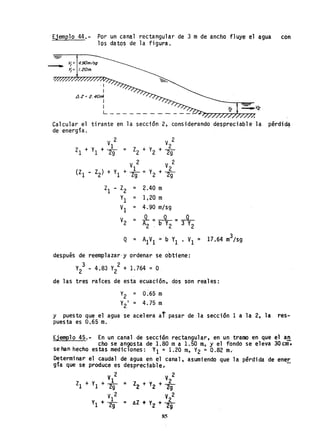 Ejemplo 44.- Por un canal rectangular de 3 m de ancho fluye el agua con
los datos de la figura.
- V¡ = 4.90m/sg
Y¡= /.20m.
·1
I
..1Z= 2.40m
I
IL ___________ _
Calcular el tirante en la sección 2, considerando despreciable la pérdid~
de energía.
V 2
V
I.
Zl + 1 + 2g
ZI - Z2 = 2.40 m
Yl = 1,20 m
VI = 4.90 m/sg
V2 = -º---L--L
A2 ~ b Y2 - 3 V2
después de reemp1azar·y ordenar se obtiene:
3 2
V2 - 4.83 V2 + 1.764 = O
de las tres raíces de esta ecuación. dos son reales:
Y2 = 0.65 m
V2
1
= 4.75 m
y puesto que el agua se acelera at pasar de la sección 1 a la 2, la res-
puesta es 0.65 m.
EjemPlo 45~- En un canal de sección rectangular, en un tramo en que el a~
cho se an;¡osta de 1.80 ma 1.50 m, y el fondo se eleva 30 cm·.
se han hecho. estas mediclones: VI = 1.20 m, V2 = 0.82 m.
Determinar el caudal de agua en el canal, asumiendo que la perdida de ener
gía que se produce es despreciable.
V 2 V 2
Zl + VI + *= Z2 + YZ + *V1
2 . V22
y1 + 29 =AZ'" yZ +29
85
 