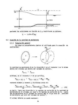 2
..li...
29 L.E.
Y¡·'.20m.
>2" O.82m.
poniendo las velocidades en función de Qy resolviendo se qptiene':
Q = 1.874 m3
/sg.
4.4 Ecuación de la cantidad de movimiento
4.4.1 Formulación general
Se sigue un procedimiento similar al
continuidad.
-
f
para la ecuación de
i7
f+ di
la cantidad de .movimiento Men la dirección X en el instante t es la misma
dentro del sistema que dentro del volumen de control,
asimismo, en el instante t + dt se verifica,
MX(t + dt) S = MX(t + dt) V + dMXS - DMXe
restando miembro a miembro y dividiendo entre dt:
Mxtt+ dt) S - MX t S = Mxtt+ dt} V - MX t V dMXS - dMXe
dt dt + dt ... (28)
es decir, "para una dirección X; la rapidez de variación de la cantidad de
movimiento en el sistema, es igual a la rapidez de variación de la canti
dad de movimiento en el volumen de control más el flujo neto de cantidad
de movimiento que sale del vol umen de control ll
•
El primer término se puede expresar:
86
 