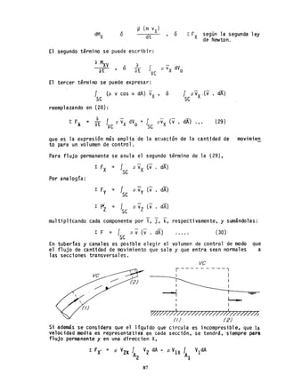 ó • ó l: FX según la segunda ley
de Newton.
El segundo término se puede escribir:
a M
xV
_
at ' o
a
at
El tercer término se puede expresar:
f (p v cos a dA) vX ' ó
se
reemplazando en (28):
a - -
E F~ = at J
ve
P V
x dVo + fse pvx (v . dA) ••• (29)
que es la expresión más amplia de la eCiJación de la cantidad de movimien
to para un volumen de control.
Para flujo permanente se anula el segundo término de la (29),
E FX = I P vX (v . dA)
se
Por analogía:
= Ise P vy (v . dA1
= J p vz (v . dA)
se
multiplicando cada componente por i. J. k. respectivamente, y sumándolas:
E F = I p V(v . dA)
se
(30)
En tuberías y canales es posible elegir el volumen de control de modo que
el flujo de cantidad de movimiento que saley que entra sean normales a
las secciones transversales.
ve
r---------l
------_1 I
I
I
---1I
I 1
Y///////7/T/T/777//7Tff//T/mh·
(1) (2)
Si además se considera que el líquido que circula es incompresible, que la
velocidad media es representativa en cada sección, se tendra, siempre pan
flujo permanente y en una direccion X.
E FX- ,. p V2X I V2 dA - p V1X fA V1dA
A2 1
87
 