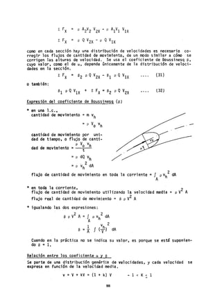 ¿ FX = p A2V2 V2X - p A1V1 V1X
¿ FX = p QV2X - p Q V1X
como en cada sección hay una distribución de velocidades es necesario co-
rregir los flujos de cantidad de movimiento, de un modo similar a cómo se
corrigen las alturas de velocidad. Se usa el coeficiente de Boussinesq S,
cuyo valor~ como el de a, depende únicamente de la distribución de veloci-
dades en la sección.
o también:
Expresión del coeficiente de Boussinesq (e)
* en una l. c•,
cantidad de movimiento = m vh
= p Vo vh
cantidad de movimiento por uni-
dad de tiempo, o flujo de canti-
p Vo vhdad de movimiento = t
::: p dQ V
h
=p vh
2
dA
(31)
(32)
fl ujo de cantidad de movimi ento en toda la corri ente =f p vh
2
dA
A
* en toda la corriente,
flujo de cantidad de movimiento utilizando la velocidad media = p V
2
A
flujo real de cantidad de movimiento = S p V2 A
* igualando las dos expresiones:
2 2
e p v A = J P vh dA
A
1 v 2
e = A f (vh
) dA
Cuando en la práctica no se indica su valor, es porque se está suponien-
do e = 1.
Relación entre los coeficiente ay e
Se parte de una distribución genérica de velocidades, y cada velocidad se
expresa en función de la velocidad media.
v =V+ kV = (1 + k) V - 1 < K< 1
88
 
