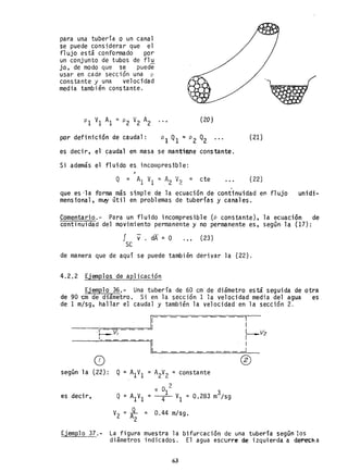para una tubería o un canal
se puede considerar que el
f1 ujo está conformado por
un conjunto de tubos de f1u
jo. de modo que se puede
usar en cada secci6n una p
constante y una velocidad
media tambien constante.
por definición de caudal:
(20)
es decir. el caudal en masa se mantiene constante.
Si además el fluido es incompresible:
(21)
(22)
que es -la forma más simpl e de la ecuación de· continuidad en f1 ujo unidi-
mensional, m~ útil en problemas de tuberías y canales.
Comentario.- Para un fluido incompresible (p constante), la ecuación de
continuidad del movimiento permanente y no permanente es, según la (17):
J V. dA = O (23)
SC
de manera que de aquí se puede también derivar la (22).
4.2.2 Ejemplos de ap1icaci6n
Ejemplo 36.- Una tubería de 60 cm de diámetro está seguida de otra
de 90 cm de diámetro. Si en la sección 1 la velocidad media del agua es
de 1 m/sg, hallar el caudal y también la velocidad en la sección 2.
osegún la (22):
es decir,
l
Q = A1V1 = A
2
V
2
= constante
2
TI 01 3
Q = A1V1 =----4-- VI =0.283 m /sg
V2 = ~ = 0.44 m/sg.
2
o
Ejemplo 37.- La figura muestra la bifurcación de una tubería según los
di ámetros i ndi cados. El agua escurre de. i zqui erda a derech a
63
 