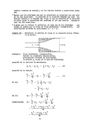cambios internos de energía y no las fuerzas totales y condiciones exte~
nas.
* Muchos son los problemas que por su naturaleza se resuelven con una sola
de las dos ecuaciones. La elección de la ecuación depende que sean las
fuerzas total.es o la energía del flujo la que se" necesita en la solución.
En otros casos la naturaleza del problema es tal que resulta necesario
usar las dos ecuaciones.
* A menos que se indique lo contrarío. en cada uno de los problemas que
-vienen se supone que se trata de fl ujo permanente. incompresibl e. con
distribución uniforme de velocidades (a = 8 = 1).
Ejemplo 46.- Determinar la pérdida de carga en un ensanche brusco (fórmu-
lade Borda).
Irp~. I
'5'~ I
------------~~~- I
- ...._-, 1---- ~
1. . I
------------I~~~_J
hipótesis: flujo permanente. incompresible.
fuerzas de rozamiento despreciables.
distribución uniforme de velocidades.
la presión PI actGa en.la sección ensanchada.
ecuación de la cantidad de movimiento:
ecuación de la energía:
de (m):
de ln):
reemp1azandO':
2
PI VI
- + - - hp =
y 29
PI P2 1
--- = R- lV2 - VI)y y 9 2
=
V
2
.
9 lV2 VI)
v" V 2 V 2
c.. I 2
hp = 9 (V2 - VI) +.2g - 2g
= _2_V-,2_2_--'--..2_V_1"ñV.::;..2_+_V--,I~2_-_V.::.2_
2
2g
V1
2
- 2 V1V2 +V2
2
= --:::;..---"""'2,=..g-=---=-
90
• • .. (m)
(n)
 