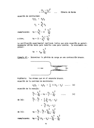 = fórmula de Borda
reemp1azando : hp =
o bien, hp =
La verificación experimental realizada indica que esta ecuación es aproxi-
madamente válida tanto para tuberías como para canales. Se acostumbra ex-
presar:
V 2
1
hp = Keb 29
Ejemplo 47.- Determinar la pérdi'da de carga en una contracción brusca.
'1 .~;!~ -,
---tI__ o * ~z/
~ap~_,J
- - )
hipótesis: las mismas que en el ensanche brusco.
ecuación de la cantidad de movimiento:
ecuación de la energía:
de (m):
de (n):
reemplazando:
2
po. Vo
y-+ 29-
Po P2
-' - - =y y
p V 2
hp = ...1. + _2_
y 2g
91
(m)
( rí)
 