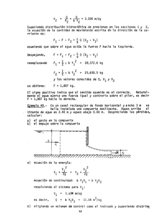 V
2
= JL =~ =3.208 m/sg
A2 b Y2
Suponie~do distribución hidrostática -de presiones en las secciones 1 y 2,
la ecuación de la cantidad de movimiento escrita én la dirección de la co-
rriente es:
F1 - F - F2 = t Q (V2 - VI)
asumiendo que sobre el agua actúa la fuerza F hacia la izquierda.
Despejando,
reemp1azando
se obtiene:
F = F1 - F2 - t Q (V2 - VI)
r1 =t y b y1
2 = 28;372.6 kg
1 2
F2 =2 y b Y2 = 25,650.5 <kg
Y los valores conocidos de Q, VI Y V2
F =1,807 kg.
El signo positivo indica que el senUdo asumido es el correcto. Natural-
mente el agua ejerce una fuerza igual y contraria sobre el pilar, es decir
F = 1,807 kg hacia la derecha.
EJemplo 49.- En un canal rectangular de fondo horizontal yancho 3 m se
halla instalada una compuerta deslizante. Aguas arriba el
tirante de agua es 2.40 myaguas abajo 0.60 m. Despreciando las pérdidas,
calcular:
a) el gasto en la compuerta
b) el empuje sobre la compuerta
y.
I
I
0Y/,7/,7~~)/~TH~~~~~~~~~~~~~
a) ecuación de la energía:
V 2
1
Y1 + 2g =
V 2
Y + _2_
2 2g
ecuación de continuidad: b Y1V
1
= b Y
2
V
2
resolviendo el sistema para VI:
VI = 1.~34 m/sg
es decir, Q =
3
b Y1V1 = 11.04 m /sg
b) eligiendo un volumen de control como el indicado y suponiendo djstribo
93
 