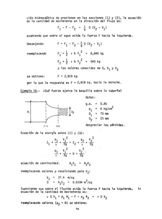 ción hidrostática de presiones en las secciones (1) y (2), la ecuación
de la cantidad de movimiento en la dirección del flujo es:
asumiendo que sobre el agua actúa la fuerza F hacia la izquierda.
Despejando:
reemplazando F '= 1:.1 2
1
F2 =2" = 540 kg
y los valores conocidos de Q, VI Y V2
se obtiene: F = 2,919 kg
por lo que la respuesta es F = 2,919 kg. hacia la derecha.
Ejemplo 50.- ¿Qué fuerza ejerce la boquilla sobre la tuberfa?
Datos:
g,e. = 0.85I
kg/cm2
------1 PI = 6r::-="-:::::::-
o, ¡:=.~~~ °2
01 = 75 mm---
O2 = 25 mm
tI) ( 2) despreciar las pªrdidas.
ecuación de continuidad:
reemplazando valores y resolviendo para V2:
V2 = 37.4 m/sg
. 3
Q = A2V2 = 0.0184 m /sg
Suponiendo que sobre.el líquido actúa la fuerza F hacia la izquierda, la
ecuación de la cantidad de movimiento es:
p Q VI + PI Al - F - Pz AZ = P Q V2
reemplazando valores (P2 =O) se obtiene:
94
 