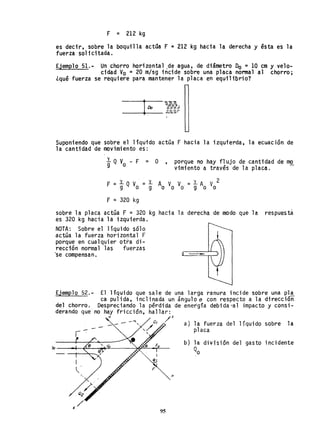F = 212 kg
es decir, sobre la boquilla actOa F = 212 kg hacia la derecha y ésta es la
fuerza solicitada.
Ejemplo 51.- Un chorro horizontal ,de agua, de diámetro Do =10 cm y velo-
cidad Vo = 20 m/sg incide sobre una placa normal al chorro;
¿qué fuerza se requiere para mantener la placa en equilibrio?
--+l-Oo-==~
---+--- - ----
Suponiendo que sobre el liquido actGa F hacia la izquierda, la ecuación de
la cantidad de movimiento es:
y Q V - F = O ,
9 o
porque no hay flujo de cantidad de mo
vimiento a través de la placa. -
F = y QV = y Ao V V = y A V2
9 o 9 o d 9 o o
F = 320 kg
sobre la placa actúa F = 320 kg hacia la derecha de modo que la respuesta
es 320 kg hacia la izquierda.
NOTA: Sobre el liquido s610
actúa la fuerza horizontal F
porque en cualquier otra di-
rección normal las fuerzas
-se compensan.
Ejemplo 52.- El liquido que sale de una larga ranura incide sobre una pl~
ca pulida, inclinada un ángulo e con respecto a la dirección
del chorro. Despreciando la pérdida de energia debida-al impacto y consi-
derando que no hay fricción, hallar:
n ~s
n
95
a) la fuerza del líquido sobre la
placa
b) la división del gasto incidente
Qo
 