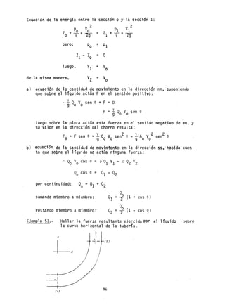 Ecuación de la energia entre la sección o y la sección 1:
p V 2 2
PI VI
Zo +-º-+ o = ZI +-+-y 2g y 2g
pero: Po = PI
ZI Zo '" O
luego, Vl = Vo
de la misma manera, V2 = Vo
a) ecuación de la cantidad de movimiento en la dirección nn, suponiendo
que sobre el liquido actúa F en el sentido positivo:
y
- 9 Qo Vo sen e + F = O
y
F = 9 Qo Vo sen e
luego sobte la placa actOa esta fuerza en el sentido
su valor en la dirección del chorro resulta:
FX =F sen e =~ Q V sen2 e =~ A V 2
9 o o 9 o-o
negativo de nn, y
2
sen e
b) ecuació~ de la cantidad de movimtento en la dirección ss, -habida cuen-
ta que sobre el liquido no actúa ninguna fuerza:
p Qo Vo cos e p Q1 VI - p Q2 V2
por continuidad: Qo = Ql + Q2
sumando miembro a miembro:
Q
01 = ~ (1 + cos e)
restando miembro a miembro: °002 = ;r (1 - cos ~)
Ejemplo 53.- Hallar la fuerza resultante ejercida por el liquido sobre
la curva horizontal de la tubería.
y I t 1
Lx j~-r12)
/ /
/ /---~/
-._-~
1,
(i)
96
 
