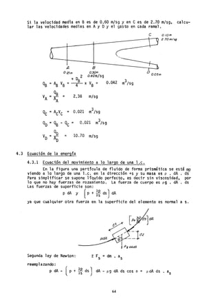 Si la velocidad medla en B es de 0.60 m/sg y en e es de 2.70 m/sg, ca1cu~
lar las velocidades medias en Ay OY el gasto en cada ramal.
A 8
°15m a 30m
2 O.60m/sg
1T 0B
QB = AB VB = -4- x VB =
Q
VA = A! = 2.38 m/sg
QC = ACVC = 0.021 m
3
/Sg
QO =QB - QC = 0.021 m
3
/sg
Q
V =-º-O AO
= 10.70 m/s9
4.3 Ecuación de la energía
4.3.1 Ecuación del movimiento a 10 largo de una l.c.
e o./om.
2.70m/sg
D
a05m
En la figura una partícula de fluido de forma prismática se está mo
viendo a 10 largo de una l.c. en la dirección +s y su masa es p • dA . ds
Para simplificar se supone liquido perfecto, es decir sin viscosidad, por
10 que no hay fuerzas de rozamiento. La fuerza de cuerpo es p9 • dA . ds
Las fuerzas de superficie son:
p dA Y (p + *ds ) dA
ya que cualquier otra fuerza en la superficie del elemento es normal a s.
Pg dAdS
Segunda ley de Newton:· 1: Fs = dm. as
reemp1azando:
p dA - (p + *ds J dA - p 9 dA ds cos e = p dA ds . as
64
 