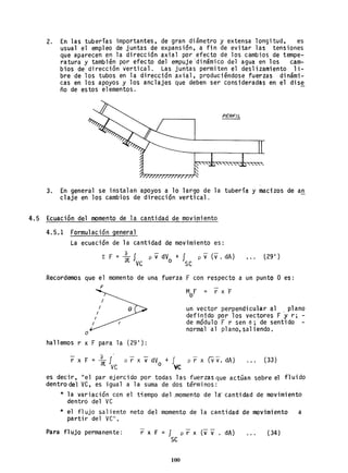 2. En las tuberías importantes, de gran diámetro y extensa longitud, es
usual el empleo de juntas de expansión, a fin de eV'itar las tensiones
que aparecen en la direcci6n axial por efecto de los cambios de tempe-
ratura y también por efecto del empuje 'dinámico del agua en los cam-
bios de dirección vertical. Las juntas permiten el deslizamiento li-
bre de los tubos en la dirección axial, produciéndose fuerzas dinámi-
cas en los apoyos y los anclajes que deben ser consideradas en el dise
ño de estos elementos. .
PERFIL
3. En general se instalan apoyos a lo largo de la tubería y macizos de an
claje en los cambios de dirección vertical.
4.5 Ecuación del nomento de la cantidad de movimiento
4.5.1 Formulación general
La ecuación de la cantidad de movimiento es:
L F = ~ f p v dV + I p v (v . dA) t29 I )
ve o se
Recordemos que el momento de una fuerza F con respecto a un punto O es:
F
o
MF = r x "Fo
un vector perpendicular al . plano
definido por los vectores F y r; -
de módulo F r sen e; de sentido
normal al plano, saliendo.
hallemos r x F para la (29 1
):
o .
r x F = at Ive p r x vdVo + Ive p r x (V v". dA) (33)
es decir, "el par ejer.cido por todas las fuerzas que actúan sobre el f'Juido
dentro del ve, es igual a la suma de dos términos:
* la variación con el tiempo del.momento de l~ cantidad de movimiento
dentró del ve
* el flujo saliente neto del momento de la cantidad de movimiento a
partir del ve".
Para flUjo permanente: r x F = J. p r x (v v . dA)
se
100
(34)
 