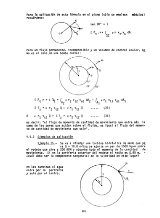 Para la ap11caci6n de esta fórmula en el plano (sólo se emplean módulos)
recuérdese:
sen 90° = 1
v
r Ft . r:: f p r vt. vn dA
se
Para un flujo permanente, incompresible y un volumen de control anular, co
mo es el caso ,de una bomba radial:
Vn
ve (2)
r Ft r = E T~ = f p r2 vt2 vn2 dA2 - J p r1 vt1 vn1 dA1A2 Al
1:Tz=pr2vt2Q-pr1vt1Q ..... l35)
ó ..... (36)
es decir: "el flujo de momento de cantidad de movimiento que entra más la
suma de los pares que actúan sobre el fluido, es igual al flujo del momen-
to de cantidad de movimiento que sale".
4.5.2 Ejemplos de aplicación
Ejemplo 55.- . Se va a diseñar una turbina hidrául ica de modo que p.!
ra Q = 10.8 m3/sg se ejerza un par de 1500 kg-m sobre
el rodete que gira a 200 RPM Y absorbe todo el momento de la cantidad de
movimiento. Si en la periferia exterior del rodete el radio es 0.90 m,
¿cuál debe ser la componente tangencial de la velocidad en este lugar?
en las turbinas el agua
entra por la periferia
y sale por el centro.
101
v
 