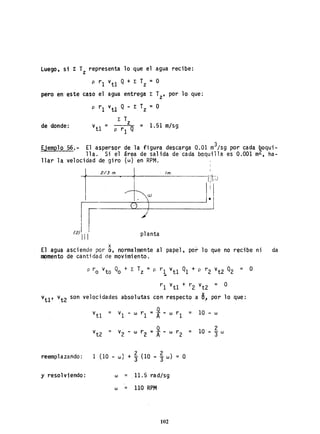 Luego, si 1: T representa lo que el agua recibe:z
p r1 v
t1 Q+ E Tz
=O
pero en-este caso el agua entrega E Tz' por lo que:
p r 1 V
t1 Q - E. Tz =O
E T
de donde: v = z = 1.51 m/sg
U p r 1 Q
Ejemplo 56. - El aspersor de la figura descarga 0.01 m3/sg por cada boqui-
11a. Si el área de salida de cada boquilla es 0.001 m2• ha-
llar la velocidad de giro (w) en RPM.
p ro vto Qo + E Tz = p r
1
vt1 Q1 + P r2 vt2 Q2 = O
r1 vt1 + r2 vt2 = O
vu ' vt2 son velocidades absolutas con respecto a 6.. por 10 que:
V
u = vI - w r1 =*-w
r1 = 10 - w
vt2 = v2 - w r2 =*-w
r2 10
2
= -3 w
reemplazando: 1 (10 - w) +j (1Q - j w) O
y resolviendo: w = _11.5 rad/sg
w = 110 RPM
102
 