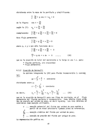 dividiendo entre la masa de la partícula y simplificando:
1 ~ +p as g, cos e + as = O
de la figura: cos e
dz
=ds""
según la (7) : a = av + av
s Vas at
reemplazando: .!.~+
p as
az +
g as'
av + av _
Vas at-
Para flujo permanente:
.!.~+ ~+v~=O
p as g as as
ahora p, z y v son sólo funciones de s:
~ *+ ~ ~~ + v ~~ = O
Q2 + g dz + v dv = Op
O
(24)
que es la ecuación de Euler del movimiento a lo largo de una l.c. para:
* líquido perfecto, sin viscosidad
* flujo permanente.
4.3.2 Ecuación de Bernoulli
te) :
Se obtiene integrando la (24) para fluido incompresible (p constan
gz + l +.E. =
2 p
constante
dividiendo entre g;
es decir,
?
Z + .E. + ~ = constante
y 29
(25)
que es la ecuaci6n de Bernoulli para una línea de corriente, en el flujo
permanente del líquido perfecto e incompresible. Cada término tiene unida
des de energía por unidad de peso, es decir kg-m/kg. Los tres términos se
consideran como en.ergía utilizable.
z energía potencial del fluido por unidad de peso medida a
partir de un nivel arbitrario llamado plano de referenci.a;
...y
energía cinética del fluido-por unidad de peso;
energía de presión del fluido por unidad de peso .
La representación gráfica es:
65
 
