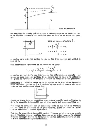 --------- ----'_- /.c
Z¡
_ _ _ _ _---4J..!-_ _ _ _ _ _ _ _--<l"--_ _ _ plano de referencia
Por resultar de interés práctico se va a demostrar que en un depósito lle-
no de líquido la energía por unidad de peso es la misma en todos los pun-
tos.
clh
H
z
p. R.
x
para un punto cualquiera A
.v 2
z + ~ + ~ = cte.
z + h + O = cte.
H = cte.
es decir, para todos los puntos la suma de lastres energías por unidad de
peso es H.
Otra observación importante se desprende de la (25):
2 2
PI - P2 VI - v2
(zl - z2) + y + 29 = O
es decir, en realidad lo que interesa son las diferencias de energía por
unidad de peso entre dos puntos, de tal manera que no importa la ubicación
del plano de referencia ni tampoco el-origen de'medición de las presiones.
Comentario.- Cuando se trata de la apl icac;ón de la ecuación de Bernoulli
en un depósito, los puntos 1 y 2 pueden elegirse arbitrariamente sin nece-
sidad de que estén en una misma 1.c.
H
Cuando se trata de gases somet1dos a muy escasa pres1ón puede aplicarse t~
davía la ecuación de-Bernou111 con el valor medio del peso especffico y,
Para flujo no permanente con un cambio muy lento de las variables hidráu1l
cas, tal como en el ~aciado de un gran depósito, puede aplicarse la ecua-
ción de Bernoulli sin error apreciable.
También, la ecuación de Bernoulli puede utilizarse en el estudio de probl~
mas de líquidos viscosos reales, ignorando en un primer momento la viscosi
dad para corregir después la formulación teorica obtenida mediante--un coe-
ficiente determinado experimentalmente.
66
 