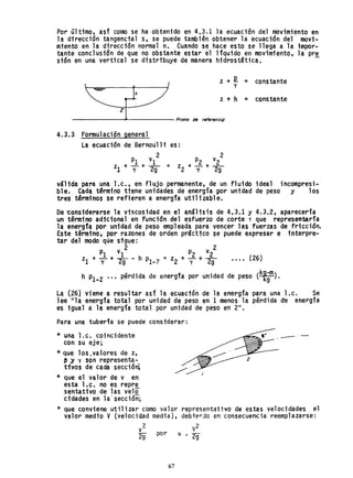 Por último, asf como se ha obtenido en 4,3.1 la ecuación del movimiento en
la dirección tangencial s, se puede también obtener la ecuación del movi-
miento en la dirección normal n, Cuando se hace esto se llega a la impor-
tante conclusi6n de que no obstante estar el lfquido en movimiento, la pre
sión en una vertical se distribuye de manera hidrostática, -
z + R = constantey
z + h = constante
z
-------J<------ Plono de re'erencig
4.3.3 Formulación general
La ecuación de Bernou'lli
2
PI vI
zl + Y + 2g
es:
p v 2
= z +-1.+_2_
2 Y 29
váHda para una Le., en flujo permanente, de un fluido ideal incompresi-
ble. Cada t~rmfno tiene unidades de energía por unidad de peso y los
tres términos se refieren a energía util1zabl e.
De ~onsiderarse la viscosidad en el análisis de 4,3.1 y 4.3,2, aparecería
un término adicional en función del esfuerzo de corte T que representaría
la energ1a por unidad de peso empleada para vencer las fuerzas de fricción.
Este término, por razones de orden práctico se puede expresar e interpre-
tar del modo qüe sigue:
2 2
PI vI _ P2 v2
zl + 1r +~. - h Pl-2 - z2 + y + 2g ... , (26)
h Pl-2 .. , pérdida de energfa por unidad de peso (k~~m).
La (26} viene a resultar asi' la ecuactón de la energía para una l.c. Se
lee "la energía total por unidad de peso en 1 menos la pérdida de energía
es igual a la energía total por unidad de peso en 2/1.
Para una tuberfa se puede considerar:
* una 1.c. coincidente
con su eje;
* que los.valores de z,
p ~ y son representa-
tivos de cada se<;:ción;
* que el valor de v en
esta 1.~. no es repr~
sentativo de las velo
cidades en la' sección;
-"-
* que conviene utilizar como valor representativo de estas velocidades el
valor medio V(velocidad media), debie~jo en consecuencia reemplazarse:
v2
v2
29 por ex. 29
67
 