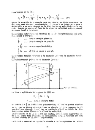 reemplazando en la (26):
2
P1 V1
zl + Y + 0. 1 29 - (27)
que es la ecuación de la energía para una tuberia. en flujo permanente de
un fluido real viscoso, incompresible. El factor a. se llama coeficiente -
d~ Cori~is ~ su valor depende de la distribución de velocidades en la se~
ción. Cuando no aparece al lado de la altura de velocidad media es porque
se supone igual a la unidad.
Es costumbre referirse a los términos de la (27) indistintamente cQmb altu
ras, cargas o energías:
z carga o energía potencial
.P. .. de presióny
carga o energla
V
2
carga o energía.cinéticaa. 2g
2
r hp .." pérdida de carga o energía
1
Es costumbre también referirs'e a la ecuación (27) como la ecuación de Ber-
noull i.
La represen"tación gráfi ca de 1a ecuación (27) es:
2
ex vI
1-
29
--
P,
-l'
H,
_--.________________~~---_+_- Plano de referencia
La forma simplificada de la ecuación (27)
2
E hp = H21
es:
H ... carga o energía total
al término z +.P. se llama altura piezométrica; la línea de puntos superior
y .
es la línea qe altura totales o línea de energía (LE) y la inferior la lí-
nea de altura piezométrica o línea de gradiente hidrául ico (LGH); la dis-
tancia entre ambas 1íneas es la "al tura de velocidad.
(estrictamente ni la LE ni la LGH "son rectas, pero es común suponerlas co-
mo tales, sobre todo tratándose de conducciones largas y tendidas sin ond~
1aciones fuertes en su perfil longitud; na1)
La distancia vert'lcal del eje de la tubería a la LGH representa la altura
68
 