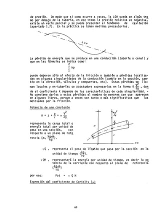 de preslon. De modo que si como ocurre a veces, la LGH queda en algún tra
mo por debajO de la tubería', en ese tramo la presión relativa es negativa:-
existe ~n vacío parcial y se puede presentar el fenómeno de cqvitación
(apartado 1.7). En la.práctica se toman medidas precautorias.
- --- --- l. G'Iy
-- --- --- --La pérdida
que en las
de energía que se produce en una conducción (tubería o canal) y
fórmulas se indica como:
2
L: hp
1
puede deberse sólo al efecto de la fricción o también a pérdidas localiza-
das en algunas singularidades de la conducción (cambio en la sección; cam-
bio en la dirección. válvulas y compuertas. etc). Estas pérdidas s2 lla-
man locales yen-tuberías se acostumbr~expresarlas en la forma K~g • do!!.
de el éoeficiente Kdepende de las características de cada singularidad. -
No conviene darles a estas pérdidas el nombre de menores con que aparecen
en algunos libros. porque a veces son tanto o más significativas que las
motivadas por la fricción.
Potencia de una corriente
V
2
H =z+R+a--
y 2g
representa la carga total o
energía total por unidad de
peso en una sección. con
respecto a un plano de refe
renc;a (m' kg-m)
• kg . /
_ _ _---,¡....-_ _ _- - - - - - PRo
yQ. representa el peso de líqlf'ido que pasa· por la sección en la
unidad de tiempo (~).
y QH •
por eso:
representará la energía por unidad de tiempo. es decir la po
tencia de la corriente con respecto al plano de referencia
(kg-m)
sg
Pot = y Q H
Expresión del coeficiente de Corio11s (a)
69
 