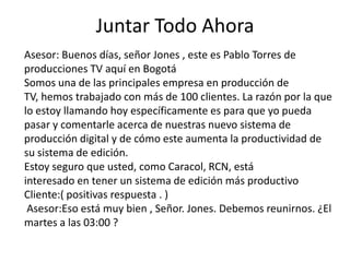 Juntar Todo Ahora
Asesor: Buenos días, señor Jones , este es Pablo Torres de
producciones TV aquí en Bogotá
Somos una de las principales empresa en producción de
TV, hemos trabajado con más de 100 clientes. La razón por la que
lo estoy llamando hoy específicamente es para que yo pueda
pasar y comentarle acerca de nuestras nuevo sistema de
producción digital y de cómo este aumenta la productividad de
su sistema de edición.
Estoy seguro que usted, como Caracol, RCN, está
interesado ​en tener un sistema de edición más productivo
Cliente:( positivas respuesta . )
Asesor:Eso está muy bien , Señor. Jones. Debemos reunirnos. ¿El
martes a las 03:00 ?

 