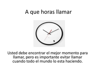 A que horas llamar

Usted debe encontrar el mejor momento para
llamar, pero es importante evitar llamar
cuando todo el mundo lo esta haciendo.

 