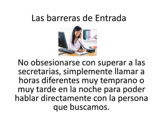 Las barreras de Entrada

No obsesionarse con superar a las
secretarias, simplemente llamar a
horas diferentes muy temprano o
muy tarde en la noche para poder
hablar directamente con la persona
que buscamos.

 