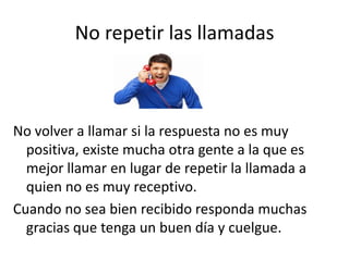 No repetir las llamadas

No volver a llamar si la respuesta no es muy
positiva, existe mucha otra gente a la que es
mejor llamar en lugar de repetir la llamada a
quien no es muy receptivo.
Cuando no sea bien recibido responda muchas
gracias que tenga un buen día y cuelgue.

 