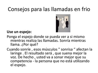 Consejos para las llamadas en frio

Use un espejo:
Ponga el espejo donde se pueda ver a si mismo
mientras realiza las llamadas. Sonría mientras
llama. ¿Por qué?
Cuando sonríe , esos músculos " sonrisa “ afectan la
laringe . El resultado será , que suena mejor la
voz. De hecho , usted va a sonar mejor que su
competencia - la persona que no está utilizando
el espejo.

 