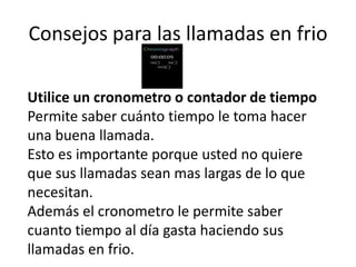 Consejos para las llamadas en frio
Utilice un cronometro o contador de tiempo
Permite saber cuánto tiempo le toma hacer
una buena llamada.
Esto es importante porque usted no quiere
que sus llamadas sean mas largas de lo que
necesitan.
Además el cronometro le permite saber
cuanto tiempo al día gasta haciendo sus
llamadas en frio.

 