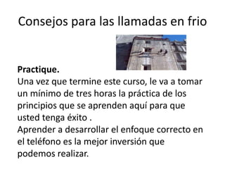 Consejos para las llamadas en frio

Practique.
Una vez que termine este curso, le va a tomar
un mínimo de tres horas la práctica de los
principios que se aprenden aquí para que
usted tenga éxito .
Aprender a desarrollar el enfoque correcto en
el teléfono es la mejor inversión que
podemos realizar.

 