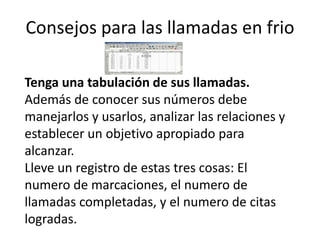 Consejos para las llamadas en frio
Tenga una tabulación de sus llamadas.
Además de conocer sus números debe
manejarlos y usarlos, analizar las relaciones y
establecer un objetivo apropiado para
alcanzar.
Lleve un registro de estas tres cosas: El
numero de marcaciones, el numero de
llamadas completadas, y el numero de citas
logradas.

 