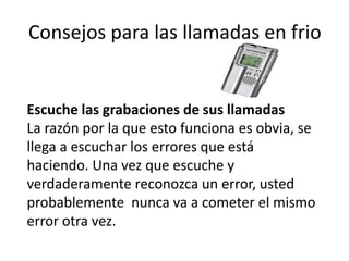 Consejos para las llamadas en frio

Escuche las grabaciones de sus llamadas
La razón por la que esto funciona es obvia, se
llega a escuchar los errores que está
haciendo. Una vez que escuche y
verdaderamente reconozca un error, usted
probablemente nunca va a cometer el mismo
error otra vez.

 