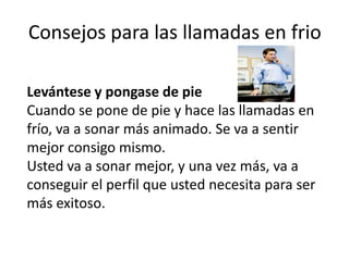 Consejos para las llamadas en frio
Levántese y pongase de pie
Cuando se pone de pie y hace las llamadas en
frío, va a sonar más animado. Se va a sentir
mejor consigo mismo.
Usted va a sonar mejor, y una vez más, va a
conseguir el perfil que usted necesita para ser
más exitoso.

 