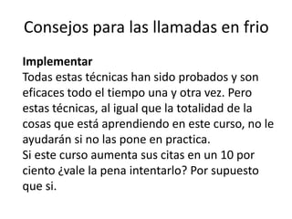 Consejos para las llamadas en frio
Implementar
Todas estas técnicas han sido probados y son
eficaces todo el tiempo una y otra vez. Pero
estas técnicas, al igual que la totalidad de la
cosas que está aprendiendo en este curso, no le
ayudarán si no las pone en practica.
Si este curso aumenta sus citas en un 10 por
ciento ¿vale la pena intentarlo? Por supuesto
que si.

 