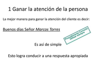 1 Ganar la atención de la persona
La mejor manera para ganar la atención del cliente es decir:

Buenos días Señor Marcos Torres

Es así de simple
Esto logra conducir a una respuesta apropiada

 