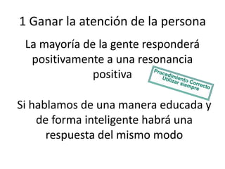 1 Ganar la atención de la persona
La mayoría de la gente responderá
positivamente a una resonancia
positiva
Si hablamos de una manera educada y
de forma inteligente habrá una
respuesta del mismo modo

 