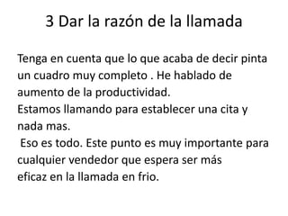 3 Dar la razón de la llamada
Tenga en cuenta que lo que acaba de decir pinta
un cuadro muy completo . He hablado de
aumento de la productividad.
Estamos llamando para establecer una cita y
nada mas.
Eso es todo. Este punto es muy importante para
cualquier vendedor que espera ser más
eficaz en la llamada en frio.

 