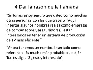 4 Dar la razón de la llamada
“Sr Torres estoy seguro que usted como muchas
otras personas con las que trabajo (Aquí
insertar algunos nombres reales como empresas
de computadores, aseguradoras) están
interesados en tener un sistema de producción
de TV mas eficiente.”
"Ahora tenemos un nombre insertado como
referencia. Es mucho más probable que el Sr
Torres diga: "Sí, estoy interesado"

 