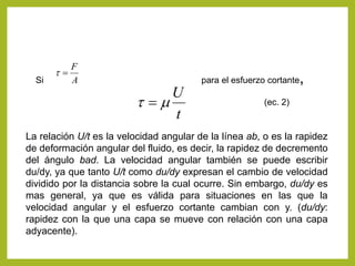 Si para el esfuerzo cortante,A
F
t
t
U
mt 
La relación U/t es la velocidad angular de la línea ab, o es la rapidez
de deformación angular del fluido, es decir, la rapidez de decremento
del ángulo bad. La velocidad angular también se puede escribir
du/dy, ya que tanto U/t como du/dy expresan el cambio de velocidad
dividido por la distancia sobre la cual ocurre. Sin embargo, du/dy es
mas general, ya que es válida para situaciones en las que la
velocidad angular y el esfuerzo cortante cambian con y. (du/dy:
rapidez con la que una capa se mueve con relación con una capa
adyacente).
(ec. 2)
 