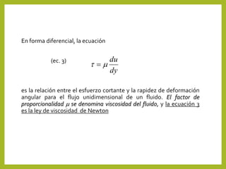 En forma diferencial, la ecuación
(ec. 3)
es la relación entre el esfuerzo cortante y la rapidez de deformación
angular para el flujo unidimensional de un fluido. El factor de
proporcionalidad m se denomina viscosidad del fluido, y la ecuación 3
es la ley de viscosidad de Newton
dy
du
mt 
 