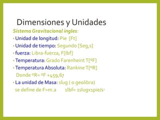 Dimensiones y Unidades
Sistema Gravitacional ingles:
• Unidad de longitud: Pie [Ft]
• Unidad de tiempo: Segundo [Seg,s]
• fuerza: Libra-fuerza, F[lbf]
• Temperatura: Grado FarenheintT[ºF]
• Temperatura Absoluta: RankineT[ºR]
Donde ºR= ºF +459,67
• La unidad de Masa: slug ( o geolibra)
se define de F=m.a 1lbf= 1slugx1pie/s2
 