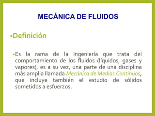 •Definición
•Es la rama de la ingeniería que trata del
comportamiento de los fluidos (líquidos, gases y
vapores), es a su vez, una parte de una disciplina
más amplia llamada Mecánica de Medios Continuos,
que incluye también el estudio de sólidos
sometidos a esfuerzos.
MECÁNICA DE FLUIDOS
 