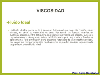 •Fluido Ideal
• Un fluido ideal se puede defirnir como un fluido en el que no existe fricción, es no
viscoso, es decir, su viscosidad es cero. Por tanto, las fuerzas internas en
cualquier sección dentro del mismo son siempre normales a la sección, incluso si
hay movimiento. Aunque no existe tal fluido en la práctica, muchos fluidos se
aproximan al flujo sin fricción a una distancia razonable de los contornos sólidos,
por lo que sus comportamientos muchas veces se pueden analizar suponiendo la
propiedades de un fluido ideal.
Prof. Danis Hernández
VISCOSIDAD
 