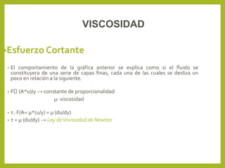 •Esfuerzo Cortante
• El comportamiento de la gráfica anterior se explica como si el fluido se
constituyera de una serie de capas finas, cada una de las cuales se desliza un
poco en relación a la siguiente.
• F (A*u)/y → constante de proporcionalidad
μ: viscosidad
• τ= F/A= μ*(u/y) = μ (du/dy)
• τ = μ (du/dy) → Ley deViscosidad de Newton
VISCOSIDAD
 