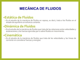 •Estática de Fluidos
• Es el estudio de la mecánica de fluidos en reposo, es decir, trata a los fluidos en el
estado de equilibrio sin esfuerzo cortante.
•Dinámica de Fluidos
• Es el estudio de la mecánica de fluidos que trata de las relaciones entre velocidades y
aceleraciones y las fuerzas ejercidas por o sobre fluidos en movimiento.
•Cinemática
• Es el estudio de la mecánica de fluidos que trata de las velocidades y las lineas de
corriente sin considerar fuerzas y energías.
MECÁNICA DE FLUIDOS
 