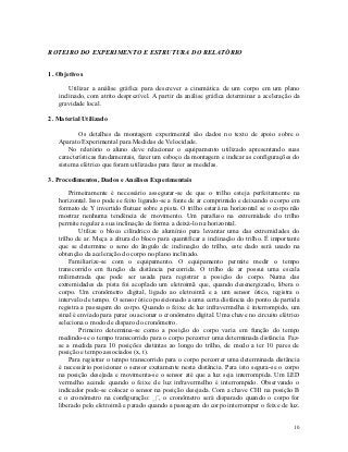 ROTEIRO DO EXPERIMENTO E ESTRUTURA DO RELATÓRIO


1. Objetivos

       Utilizar a análise gráfica para descrever a cinemática de um corpo em um plano
   inclinado, com atrito desprezível. A partir da análise gráfica determinar a aceleração da
   gravidade local.

2. Material Utilizado

           Os detalhes da montagem experimental são dados no texto de apoio sobre o
   Aparato Experimental para Medidas de Velocidade.
       No relatório o aluno deve relacionar o equipamento utilizado apresentando suas
   características fundamentais, fazer um esboço da montagem e indicar as configurações do
   sistema elétrico que foram utilizadas para fazer as medidas.

3. Procedimentos, Dados e Análises Experimentais

        Primeiramente é necessário assegurar-se de que o trilho esteja perfeitamente na
   horizontal. Isso pode se feito ligando-se a fonte de ar comprimido e deixando o corpo em
   formato de Y invertido flutuar sobre a pista. O trilho estará na horizontal se o corpo não
   mostrar nenhuma tendência de movimento. Um parafuso na extremidade do trilho
   permite regular a sua inclinação de forma a deixá-lo na horizontal.
           Utilize o bloco cilíndrico de alumínio para levantar uma das extremidades do
   trilho de ar. Meça a altura do bloco para quantificar a inclinação do trilho. É importante
   que se determine o seno do ângulo de inclinação do trilho, este dado será usado na
   obtenção da aceleração do corpo no plano inclinado.
        Familiarize-se com o equipamento. O equipamento permite medir o tempo
   transcorrido em função da distância percorrida. O trilho de ar possui uma escala
   milimetrada que pode ser usada para registrar a posição do corpo. Numa das
   extremidades da pista foi acoplado um eletroimã que, quando desenergizado, libera o
   corpo. Um cronômetro digital, ligado ao eletroimã e a um sensor ótico, registra o
   intervalo de tempo. O sensor ótico posicionado a uma certa distância do ponto de partida
   registra a passagem do corpo. Quando o feixe de luz infravermelha é interrompido, um
   sinal é enviado para parar ou acionar o cronômetro digital. Uma chave no circuito elétrico
   seleciona o modo de disparo do cronômetro.
           Primeiro determina-se como a posição do corpo varia em função do tempo
   medindo-se o tempo transcorrido para o corpo percorrer uma determinada distância. Faz-
   se a medida para 10 posições distintas ao longo do trilho, de modo a ter 10 pares de
   posição e tempo associados (x, t).
        Para registrar o tempo transcorrido para o corpo percorrer uma determinada distância
   é necessário posicionar o sensor exatamente nesta distância. Para isto segura-se o corpo
   na posição desejada e movimenta-se o sensor até que a luz seja interrompida. Um LED
   vermelho acende quando o feixe de luz infravermelho é interrompido. Observando o
   indicador pode-se colocar o sensor na posição desejada. Com a chave CH1 na posição B
   e o cronômetro na configuração: _|¯, o cronômetro será disparado quando o corpo for
   liberado pelo eletroimã e parado quando a passagem do corpo interromper o feixe de luz.


                                                                                          10
 