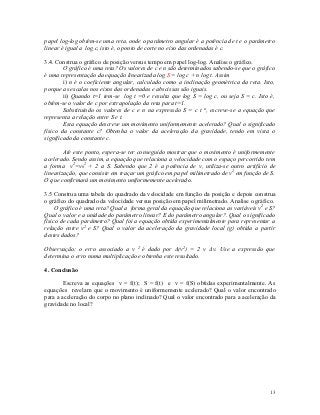 papel log-log obtém-se uma reta, onde o parâmetro angular é a potência de t e o parâmetro
linear é igual a log c, isto é, o ponto de corte no eixo das ordenadas é c.

3.4. Construa o gráfico de posição versus tempo em papel log-log. Analise o gráfico.
        O gráfico é uma reta? Os valores de c e n são determinados sabendo-se que o gráfico
é uma representação da equação linearizada log S = log c + n log t. Assim
        i) n é o coeficiente angular, calculado como a inclinação geométrica da reta. Isto,
porque as escalas nos eixos das ordenadas e abscissas são iguais.
        ii) Quando t=1 tem-se log t =0 e resulta que log S = log c, ou seja S = c. Isto é,
obtém-se o valor de c por extrapolação da reta para t=1.
        Substituindo os valores de c e n na expressão S = c t n, escreve-se a equação que
representa a relação entre S e t.
        Esta equação descreve um movimento uniformemente acelerado? Qual o significado
físico da constante c? Obtenha o valor da aceleração da gravidade, tendo em vista o
significado da constante c.

        Até este ponto, espera-se ter conseguido mostrar que o movimento é uniformemente
acelerado. Sendo assim, a equação que relaciona a velocidade com o espaço percorrido tem
a forma v2=v02 + 2 a S. Sabendo que 2 é a potência de v, utiliza-se outro artifício de
linearização, que consiste em traçar um gráfico em papel milimetrado de v2 em função de S.
O que confirmará um movimento uniformemente acelerado.

3.5 Construa uma tabela do quadrado da velocidade em função da posição e depois construa
o gráfico do quadrado da velocidade versus posição em papel milimetrado. Analise o gráfico.
     O gráfico é uma reta? Qual a forma geral da equação que relaciona as variáveis v2 e S?
Qual o valor e a unidade do parâmetro linear? E do parâmetro angular?. Qual o significado
físico de cada parâmetro? Qual foi a equação obtida experimentalmente para representar a
relação entre v2 e S? Qual o valor da aceleração da gravidade local (g) obtida a partir
destes dados?

Observação: o erro associado a v 2 é dado por Δ(v2) = 2 v Δv. Use a expressão que
determina o erro numa multiplicação e obtenha este resultado.

4. Conclusão

        Escreva as equações v = f(t); S = f(t) e v = f(S) obtidas experimentalmente. As
equações revelam que o movimento é uniformemente acelerado? Qual o valor encontrado
para a aceleração do corpo no plano inclinado? Qual o valor encontrado para a aceleração da
gravidade no local?




                                                                                         13
 