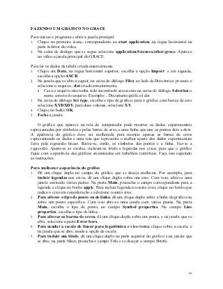 FAZENDO UM GRÁFICO NO GRACE

Para iniciar o programa e abrir a janela principal
1. Clique no primeiro ícone, correspondente ao start application, na régua horizontal na
   parte inferior do vídeo.
2. Na caixa de dialogo que se segue selecione application;Sciences;other;grace. Aparece
   no vídeo a janela principal do GRACE.

Para ler os dados da tabela criada anteriormente
1. Clique em Data, na régua horizontal superior, escolha a opção Import e em seguida,
   escolha a opção ASCII.
2. Na janela que se abre a seguir, na caixa de diálogo Files, ao lado de Directories, procure e
   selecione o arquivo . dat criado anteriormente.
    Caso o arquivo não tenha sido encontrado acrescente na caixa de diálogo Selection o
        nome correto do arquivo. Exemplo: ..Documents/gráfico1.dat
3. Na caixa de diálogo Set type, escolha o tipo de gráfico: para o gráfico com barras de erro
   selecione XYDXDY, para duas colunas, selecione XY.
4. Clique no botão OK.
5. Feche a janela.

    O gráfico que aparece na tela do computador pode mostrar os dados experimentais
representados por símbolos e pelas barras de erro, e uma linha que une os pontos dois a dois.
A aparência do gráfico deve ser melhorada para mostrar apenas as barras de erros
representando os dados e uma reta que representa o melhor ajuste dos dados experimentais
feito pela regressão linear. Retira-se, então, os símbolos dos pontos e a linha. Faz-se a
regressão. Ajusta-se as escalas, incluem-se título e legendas nos eixos, para que o gráfico
fique com a aparência dos gráficos encontrados em trabalhos científicos. Faça isso seguindo
as instruções:

Para melhorar a aparência do gráfico
1. Dê um clique duplo no campo do gráfico que se deseja melhorar. Por exemplo, para
   incluir legendas nos eixos, dê um clique duplo sobre um eixo. Com isso, abre-se uma
   janela contendo várias pastas. Na pasta Main, preencha o campo correspondente para a
   legenda e clique no botão apply. Para incluir legenda no outro eixo, clique no botão que
   indica o eixo em consideração e selecione o outro eixo.
2. Para alterar o tipo de ponto ou de linha, dê um clique duplo sobre a linha do gráfico ou
   sobre um ponto específico. Com isso abre-se uma janela com várias pastas. Na pasta
   Main, escolha o tipo de ponto, no campo Symbol properties. No campo Line
   properties, escolha o tipo de linha.
3. Para alterar as barras de erros, dê um clique duplo sobre um ponto, e na janela que se
   abre, selecione a pasta Error bars.
4. Para mudar a escala de linear para logarítmica e vice-versa, clique sobre a escala, e
   na janela que se abre, mude a opção de escala.
5. Para incluir um título, dê um clique duplo na parte superior do gráfico e na janela que
   se abre, na pasta Main, preencha o campo Title e se desejar o campo Sbtitle.




                                                                                            16
 