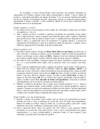 As atividades a serem desenvolvidas serão baseadas nas medidas efetuadas no
experimento II. Portanto, registre como dados experimentais a tabela 3 com os dados de
posição e velocidade instantânea em função do tempo. Você vai precisar também da medida
do sen θ, o ângulo de inclinação da pista. Siga passo a passo, as etapas da análise gráfica
apresentada a seguir. Consulte o texto referência rápida do Grace para instruções mais
detalhadas sobre o uso do programa .

Etapa 1: (gráfico v versus t)
1) No editor de texto, crie um arquivo com os dados de velocidade e tempo com as colunas
   na seqüência t, v, Δt, Δv.
2) Abra o arquivo no Grace e melhore a aparência do gráfico de velocidade versus tempo.
   Faça e regressão linear. Anote a equação que resulta do ajuste. Salve o gráfico e Imprima
   para anexar na ata. Faça as análises: Qual o valor e o significado físico do ponto de corte?
   Qual o valor e o significado físico da inclinação? A equação obtida é a mesma do
   experimento II? Determine o valor de g usando os dados da regressão e compare com o
   obtido no experimento II. Justifique as possíveis diferenças.

Etapa 2: (gráfico x vs t)
3) Esconda o gráfico anterior. Clique em Main: Data/ Data set operations, na janela que se
   abre, selecione o conjunto de dados a serem escondidos, clique no botão da esquerda do
   mouse e na lista que se abre, clique em Hide. Algumas vezes este comando não funciona
   bem, então a melhor opção é fechar o GRACE antes de iniciar um novo trabalho.
4) No editor de texto modifique o primeiro arquivo de dados, retirando as colunas dos erros
   de v e t e acrescentando uma coluna com as posições. Salve este arquivo com outro
   nome.
5) Use o arquivo modificado para abrir o gráfico de posição versus tempo. Como agora a
   tabela tem três colunas, para lê-la no GRACE clique em data; Import; ASCII e na
   janela que se abre, selecione o arquivo desejado na caixa de diálogo Files, clique no botão
   à esquerda, dentro da janela com os dizeres single set sobre o botão (e load as: ao lado do
   botão). Com isso, abrem-se algumas opções. Escolha a opção block data no lugar de
   single set. Por fim, clique OK. Deve se abrir novas opções, solicitando o tipo de gráfico.
   Agora, escolha a opção XY, clicando no botão correspondente e selecione as colunas
   correspondentes aos eixos X e Y, clicando nos botões abaixo.
6) Melhore a aparência do gráfico. Faça o ajuste com a função potência x= a t n. Anote a
   equação que resulta do ajuste. Tente também o ajuste com a função quadrática. Anote a
   equação. Compare os valores dos parâmetros obtidos nos dois ajustes. Atribua significado
   físico a cada um dos parâmetros e decida qual dos dois representa o melhor ajuste. Salve
   o gráfico com o melhor ajuste e imprima para anexar na ata.

Etapa 3:(gáfico x vs t em escala log-log)
7) Retome o gráfico de posição versus tempo, sem as curvas que representam os ajustes
   tentados no item 6. Faça a mudança de escala dos eixos de linear para logarítimica.
   Depois de mudar as escalas, clique no botão As , ao lado do gráfico, para fazer ajuste
   automático da escala e melhorar a visualização. Salve este gráfico (a).
8) Faça a regressão linear. Salve este gráfico (b) Você obteve o que esperava? Mude
   novamente as escalas dos eixos para linear e veja a curva correspondente aos pontos
   experimentais e a curva correspondente à regressão linear. O que acontece? Que
   conclusão você pode tirar? Esconda este gráfico.


                                                                                            18
 