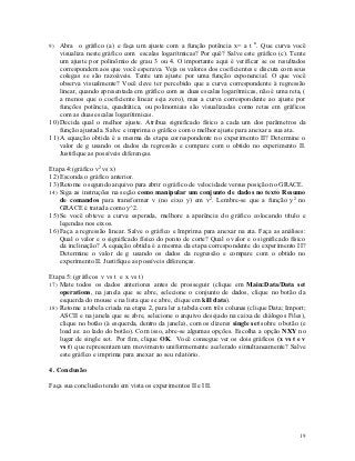 9) Abra o gráfico (a) e faça um ajuste com a função potência x= a t n. Que curva você
    visualiza neste gráfico com escalas logarítmicas? Por quê? Salve este gráfico (c). Tente
    um ajuste por polinômio de grau 3 ou 4. O importante aqui é verificar se os resultados
    correspondem aos que você esperava. Veja os valores dos coeficientes e discuta com seus
    colegas se são razoáveis. Tente um ajuste por uma função exponencial. O que você
    observa visualmente? Você deve ter percebido que a curva correspondente à regressão
    linear, quando apresentada em gráfico com as duas escalas logarítmicas, não é uma reta, (
    a menos que o coeficiente linear seja zero), mas a curva correspondente ao ajuste por
    funções potência, quadrática, ou polinomiais são visualizadas como retas em gráficos
    com as duas escalas logarítimicas.
10) Decida qual o melhor ajuste. Atribua significado físico a cada um dos parâmetros da
    função ajustada. Salve e imprima o gráfico com o melhor ajuste para anexar a sua ata.
11) A equação obtida é a mesma da etapa correspondente no experimento II? Determine o
    valor de g usando os dados da regressão e compare com o obtido no experimento II.
    Justifique as possíveis diferenças.

Etapa 4:(gráfico v2 vs x)
12) Esconda o gráfico anterior.
13) Retome o segundo arquivo para abrir o gráfico de velocidade versus posição no GRACE.
14) Siga as instruções na seção como manipular um conjunto de dados no texto Resumo
    de comandos para transformar v (no eixo y) em v2. Lembre-se que a função y2 no
    GRACE é tratada como y^2.
15) Se você obteve a curva esperada, melhore a aparência do gráfico colocando título e
    legendas nos eixos.
16) Faça a regressão linear. Salve o gráfico e Imprima para anexar na ata. Faça as análises:
    Qual o valor e o significado físico do ponto de corte? Qual o valor e o significado físico
    da inclinação? A equação obtida é a mesma da etapa correspondente do experimento II?
    Determine o valor de g usando os dados da regressão e compare com o obtido no
    experimento II. Justifique as possíveis diferenças.

Etapa 5: (gráficos v vs t e x vs t)
17) Mate todos os dados anteriores antes de prosseguir (clique em Main:Data/Data set
    operations, na janela que se abre, selecione o conjunto de dados, clique no botão da
    esquerda do mouse e na lista que se abre, clique em kill data).
18) Retome a tabela criada na etapa 2, para ler a tabela com três colunas (clique Data; Import;
    ASCII e na janela que se abre, selecione o arquivo desejado na caixa de diálogos Files),
    clique no botão (à esquerda, dentro da janela), com os dizeres single set sobre o botão (e
    load as: ao lado do botão). Com isso, abre-se algumas opções. Escolha a opção NXY no
    lugar de single set. Por fim, clique OK. Você consegue ver os dois gráficos (x vs t e v
    vs t) que representam um movimento uniformemente acelerado simultaneamente? Salve
    este gráfico e imprima para anexar ao seu relatório.

4. Conclusão

Faça sua conclusão tendo em vista os experimentos II e III.




                                                                                            19
 